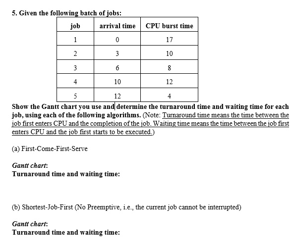 5. Given the following batch of jobs:
job
arrival time CPU burst time
1
0
17
2
3
10
3
6
8
4
10
12
5
12
4
Show the Gantt chart you use and determine the turnaround time and waiting time for each
job, using each of the following algorithms. (Note: Turnaround time means the time between the
job first enters CPU and the completion of the job. Waiting time means the time between the job first
enters CPU and the job first starts to be executed.)
(a) First-Come-First-Serve
Gantt chart:
Turnaround time and waiting time:
(b) Shortest-Job-First (No Preemptive, i.e., the current job cannot be interrupted)
Gantt chart:
Turnaround time and waiting time: