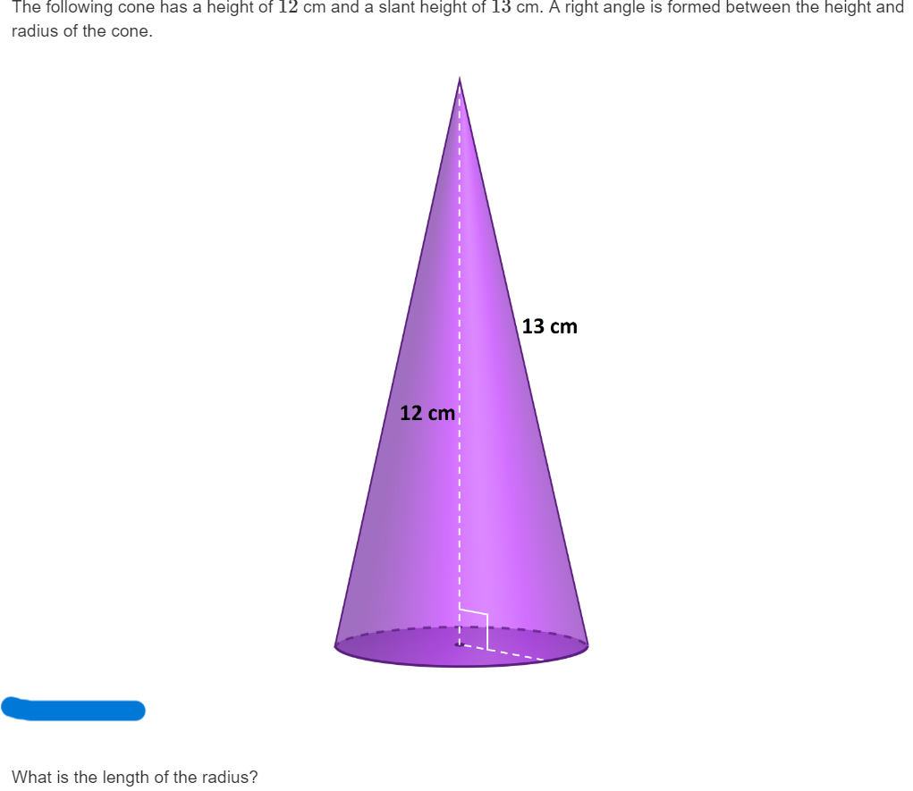 The following cone has a height of ( 12 mathrm cm ) and a slant height of ( 13 mathrm cm ). A right angle is formed between the height and radius of the cone.
What is the length of the radius?