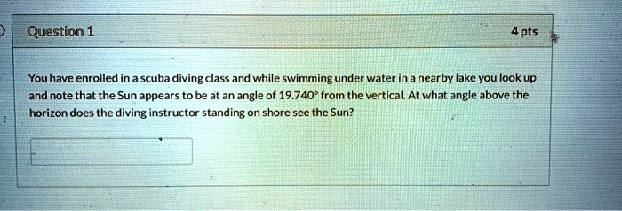 You have enrolled in a scuba diving class and while swimming under water in a nearby lake you look up and note that the Sun appears to be at an angle of 19.740° from the vertical. At what angle above the horizon does the diving instructor standing on shore see the Sun?