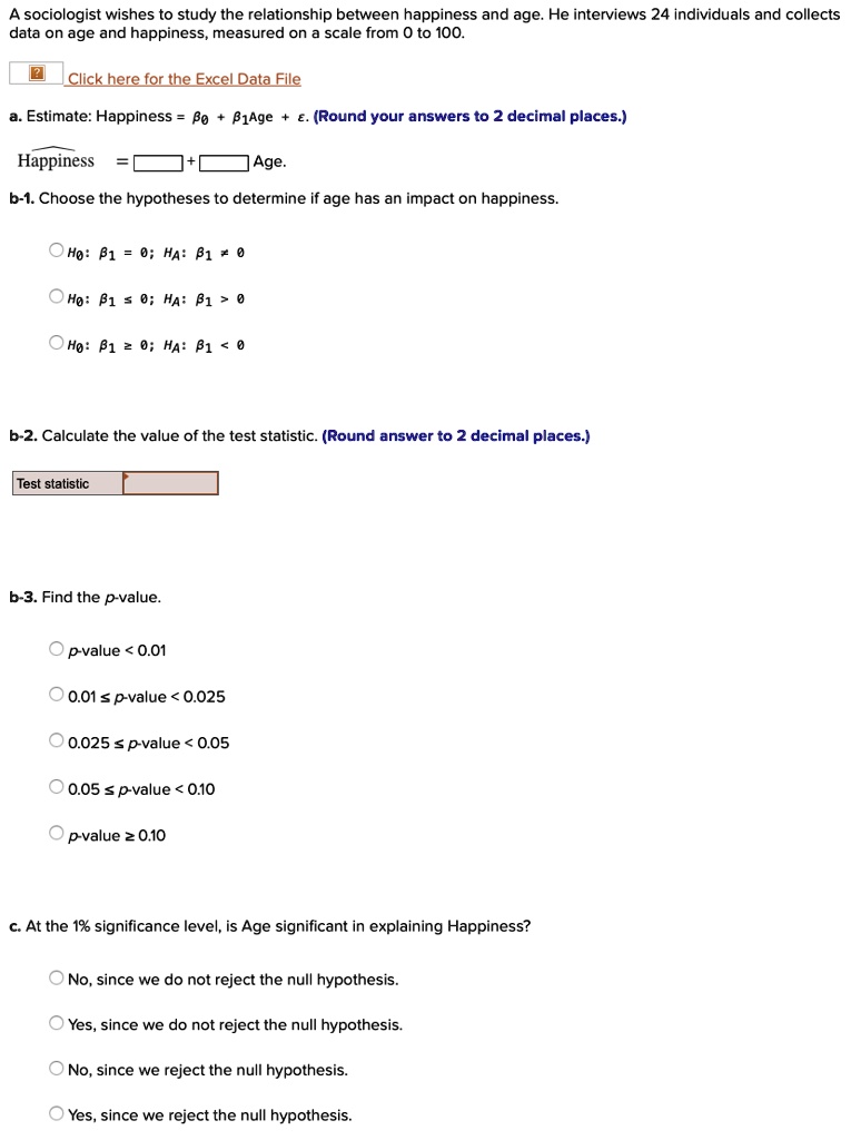 A sociologist wishes to study the relationship between happiness and age. He interviews 24 individuals and collects data on age and happiness, measured on a scale from 0 to 100.

Estimate: Happiness = ?0 + ?1 Age + ?. (Round your answers to 2 decimal places.)

Happiness = [    ] + [    ] Age.

b-1. Choose the hypotheses to determine if age has an impact on happiness.

H0: ?1 = 0; HA: ?1 ? 0
H0: ?1 < 0; HA: ?1 > 0
H0: ?1 > 0; HA: ?1 < 0

b-2. Calculate the value of the test statistic. (Round answer to 2 decimal places.)

Test statistic: [    ]

b-3. Find the p-value:

? p-value < 0.01
? 0.01 ? p-value < 0.025
? 0.025 ? p-value < 0.05
? 0.05 ? p-value < 0.10
? p-value ? 0.10

c. At the 1% significance level, is Age significant in explaining Happiness?

No, since we do not reject the null hypothesis.
Yes, since we do not reject the null hypothesis.
No, since we reject the null hypothesis.
Yes, since we reject the null hypothesis.