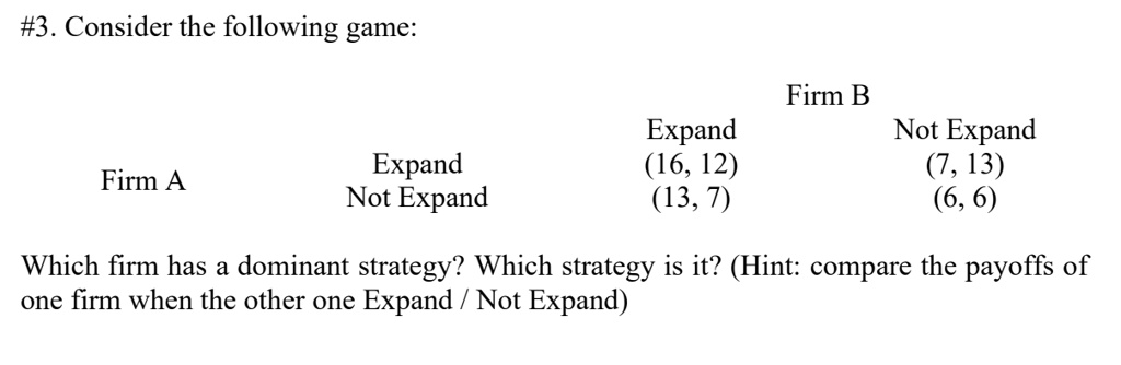 #3. Consider the following game:

Firm B
Expand Not Expand
Firm A Expand (16, 12) (7, 13)
Not Expand (13, 7) (6, 6)

Which firm has a dominant strategy? Which strategy is it? (Hint: compare the payoffs of one firm when the other one Expand / Not Expand)