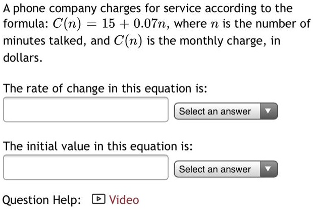 A phone company charges for service according to the formula: C(n) = 15 + 0.07n, where n is the number of minutes talked, and C(n) is the monthly charge, in dollars.

The rate of change in this equation is:

The initial value in this equation is:
