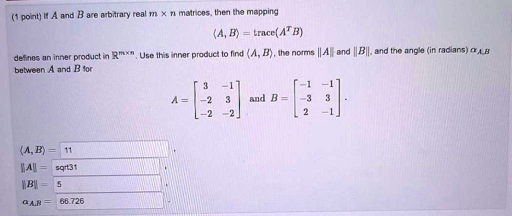 If A and B are arbitrary real m x n matrices, then the mapping 
u27e8A, Bu27e9 = trace(A^T B)
defines an inner product in u211d^m u00d7 n. Use this inner product to find u27e8A, Bu27e9, the norms ||A|| and ||B||, and the angle (in radians) u03b1A,B between A and B for 
A = eginbmatrix 3     -1  -2     3  -2     -2 endbmatrix and B = eginbmatrix -1     -1  -3     3  2     -1 endbmatrix. 
u27e8A, Bu27e9 = 11
||A|| = sqrt31
||B|| = 5
u03b1A,B = 66.726