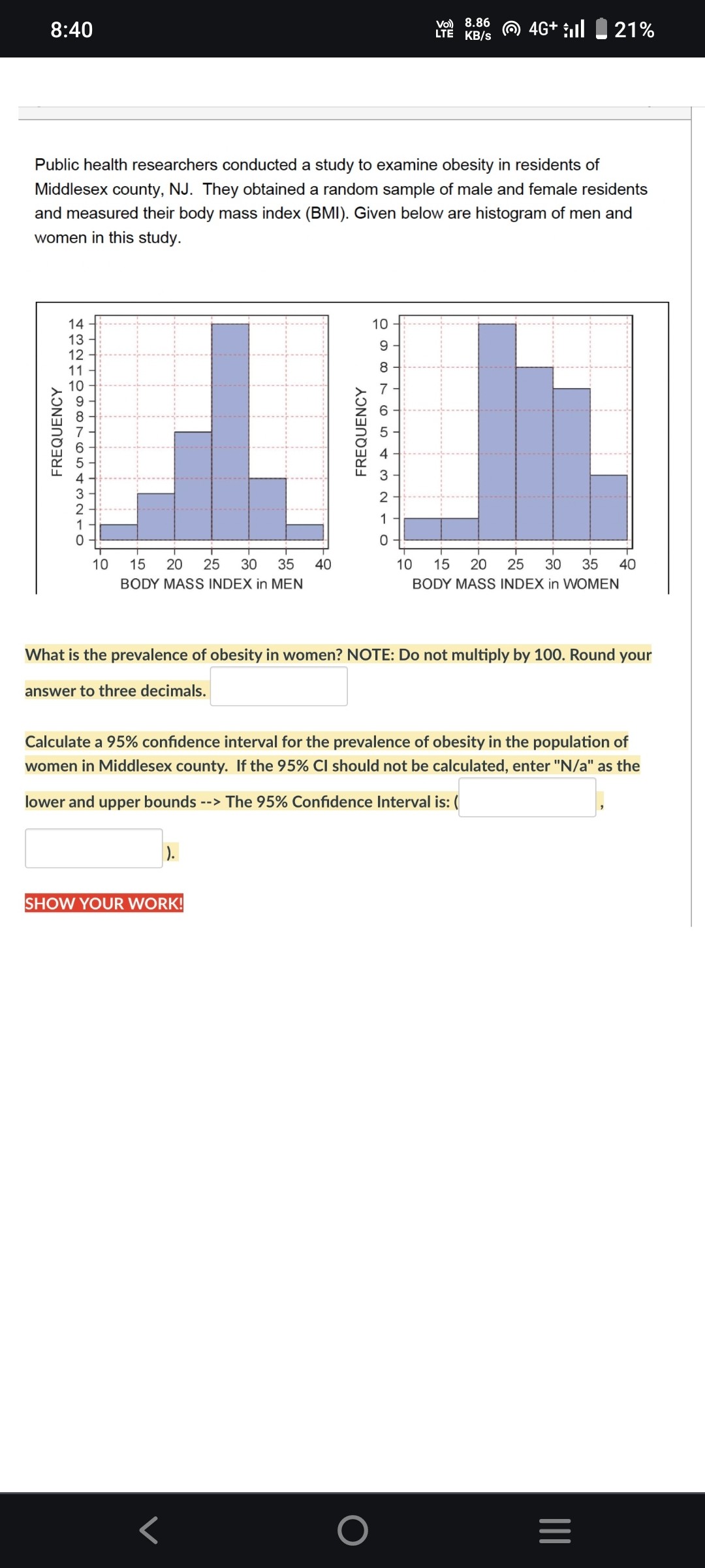Public health researchers conducted a study to examine obesity in residents of Middlesex county, NJ. They obtained a random sample of male and female residents and measured their body mass index (BMI). Given below are histogram of men and women in this study.

What is the prevalence of obesity in women? NOTE: Do not multiply by 100. Round your answer to three decimals.

Calculate a 95% confidence interval for the prevalence of obesity in the population of women in Middlesex county. If the 95% CI should not be calculated, enter "N/a" as the lower and upper bounds --> The 95% Confidence Interval is: (

).

SHOW YOUR WORK!