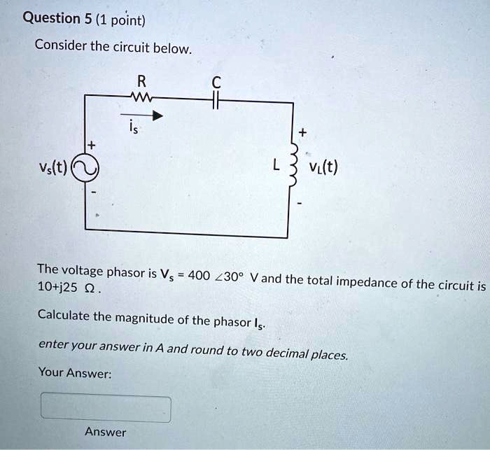 Consider the circuit below.

The voltage phasor is Vs = 400 ?30 V and the total impedance of the circuit is 10 + j25 ?.

Calculate the magnitude of the phasor Is.

enter your answer in A and round to two decimal places.