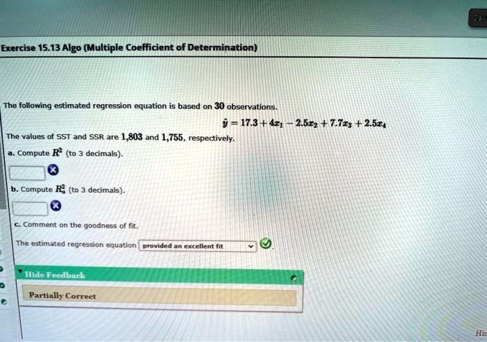 Exercise 15.13 Algo (Multiple Coefficient of Determination)
The following estimated regression equation is based on 30 observations.
haty = 17.3 + 4x1 - 2.5x2 + 7.7x3 + 2.5x4
The values of SST and SSR are 1,803 and 1,755, respectively.
a. Compute R^2 (to 3 decimals).
b. Compute Ra^2 (to 3 decimals).
c. Comment on the goodness of fit.
The estimated regression equation provided an excellent fit