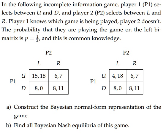 In the following incomplete information game, player 1 (P1) selects between U and D, and player 2 (P2) selects between L and R. Player 1 knows which game is being played, player 2 doesn't. The probability that they are playing the game on the left bimatrix is p = (1)/(2), and this is common knowledge.


          2cP2 

cline3-4
          L     R 

cline2-4
2*P1     U     15,18     6,7 

cline2-4
     D     8,0     8,11 

cline2-4


          2cP2 

cline3-4
          L     R 

cline2-4
2*P1     U     4,18     6,7 

cline2-4
     D     8,0     8,11 

cline2-4

a) Construct the Bayesian normal-form representation of the game.
b) Find all Bayesian Nash equilibria of this game.