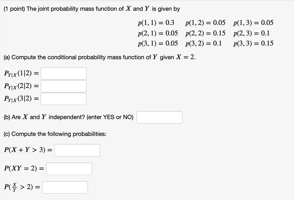 The joint probability mass function of X and Y is given by
p(1, 1) = 0.3 p(1, 2) = 0.05 p(1, 3) = 0.05
p(2, 1) = 0.05 p(2, 2) = 0.15 p(2, 3) = 0.1
p(3, 1) = 0.05 p(3, 2) = 0.1 p(3, 3) = 0.15
(a) Compute the conditional probability mass function of Y given X = 2.
PY|X(1|2) =
PY|X(2|2) =
PY|X(3|2) =
(b) Are X and Y independent? (enter YES or NO)
(c) Compute the following probabilities:
P(X + Y > 3) =
P(XY = 2) =
P(X/Y > 2) =