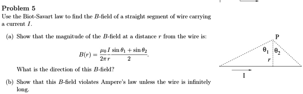 Problem 5
Use the Biot-Savart law to find the B-field of a straight segment of wire carrying
a current I.
(a) Show that the magnitude of the B-field at a distance r from the wire is:
B(r) = (μ0 I)/(2π r)(sinθ1 + sinθ2)/(2).
What is the direction of this B-field?
(b) Show that this B-field violates Ampere's law unless the wire is infinitely
long.