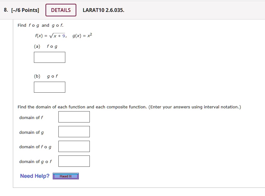8. [-/6 Points]
DETAILS
LARAT10 2.6.035.
Find f ∘ g and g ∘ f.
f(x) = √(x + 9), g(x) = x^2
(a) f ∘ g
(b) g ∘ f
Find the domain of each function and each composite function. (Enter your answers using interval notation.)
domain of f
domain of g
domain of f ∘ g
domain of g ∘ f
Need Help? Read It