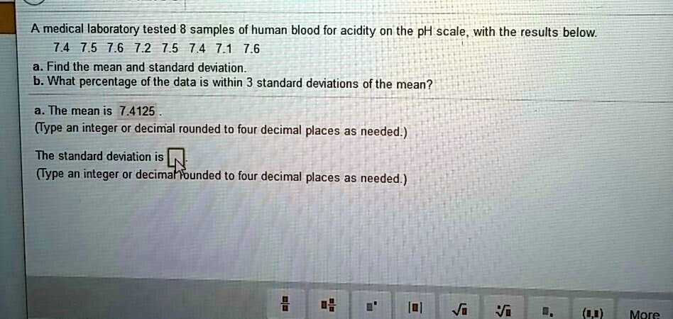 A medical laboratory tested 8 samples of human blood for acidity on the pH scale, with the results below.
7.4 7.5 7.6 7.2 7.5 7.4 7.1 7.6
a. Find the mean and standard deviation.
b. What percentage of the data is within 3 standard deviations of the mean?
a. The mean is 7.4125
(Type an integer or decimal rounded to four decimal places as needed.)
The standard deviation is
(Type an integer or decimal rounded to four decimal places as needed.)