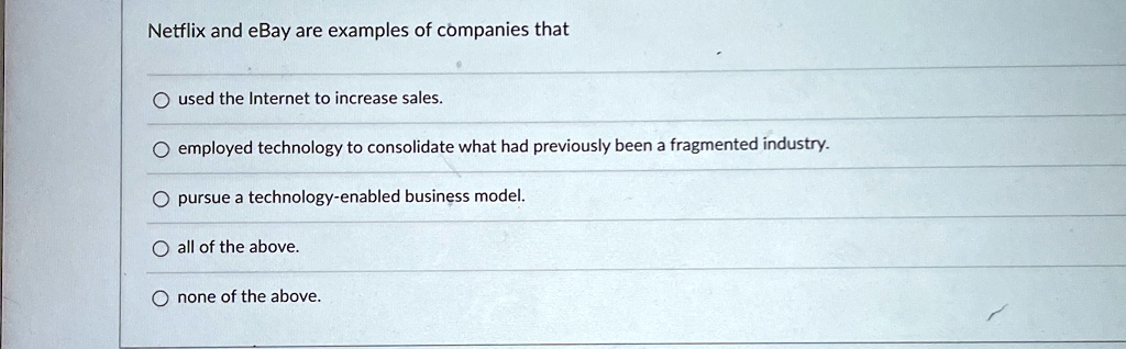 Netflix and eBay are examples of companies that
O used the Internet to increase sales.
O employed technology to consolidate what had previously been a fragmented industry.
O pursue a technology-enabled business model.
O all of the above.
O none of the above.