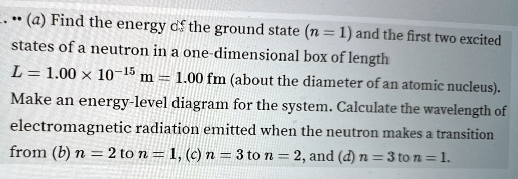 ... (a) Find the energy of the ground state (n = 1) and the first two excited states of a neutron in a one-dimensional box of length L = 1.00 × 10^-15 m = 1.00 fm (about the diameter of an atomic nucleus). Make an energy-level diagram for the system. Calculate the wavelength of electromagnetic radiation emitted when the neutron makes a transition from (b) n = 2 to n = 1, (c) n = 3 to n = 2, and (d) n = 3 to n = 1.