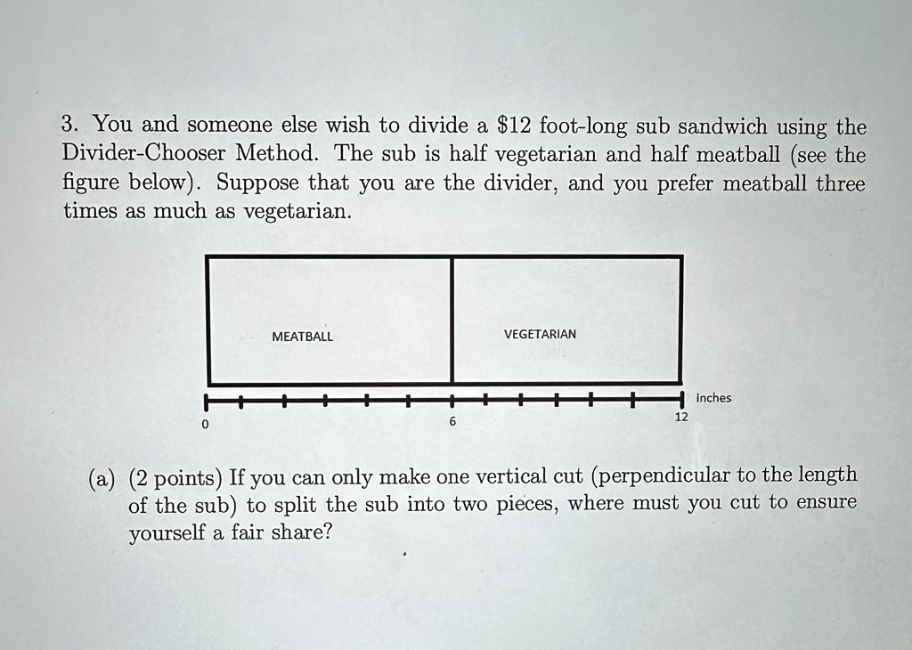 3 you and someone else wish to divide a 12 foot long sub sandwich using the divider chooser method the sub is half vegetarian and half meatball see the figure below suppose that you are the  28236