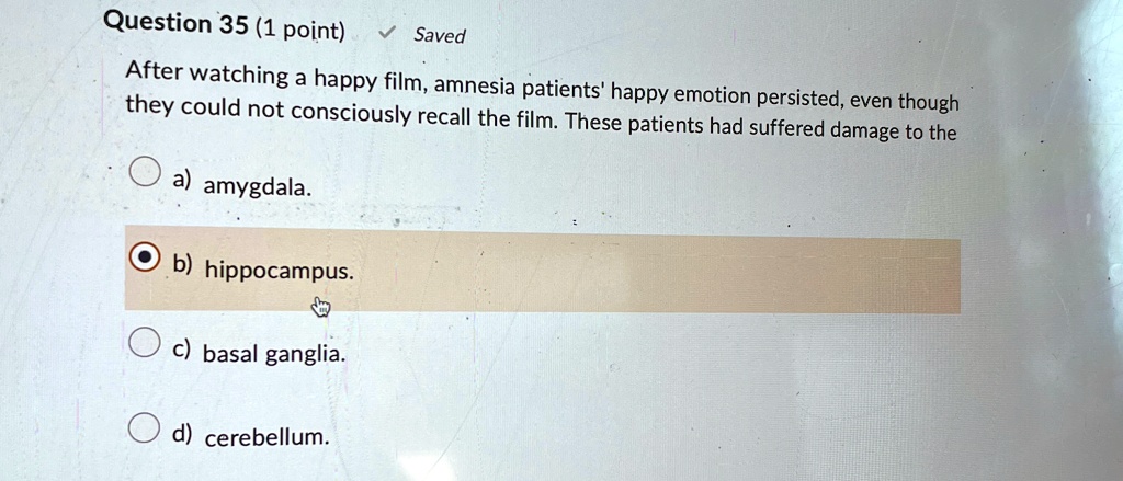 Question 35 (1 point) ? Saved
After watching a happy film, amnesia patients' happy emotion persisted, even though
they could not consciously recall the film. These patients had suffered damage to the
a) amygdala.
b) hippocampus.
c) basal ganglia.
d) cerebellum.