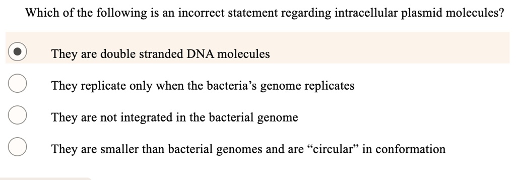 Which of the following is an incorrect statement regarding intracellular plasmid molecules?
They are double stranded DNA molecules
They replicate only when the bacteria's genome replicates
They are not integrated in the bacterial genome
They are smaller than bacterial genomes and are "circular" in conformation