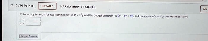 2. [-/10 Points]
DETAILS
HARMATHAP12 14.R.033.
If the utility function for two commodities is U = x^2y and the budget constraint is 2x + 8y = 96, find the values of x and y that maximize utility.