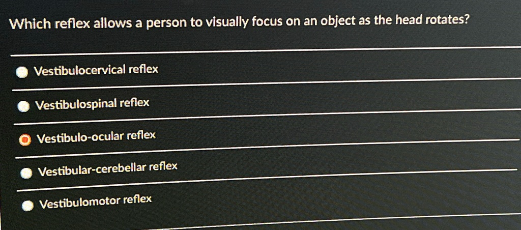Which reflex allows a person to visually focus on an object as the head rotates?
Vestibulocervical reflex
Vestibulospinal reflex
Vestibulo-ocular reflex
Vestibular-cerebellar reflex
Vestibulomotor reflex
