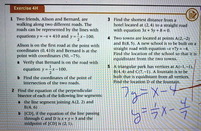 1 Two friends, Alison and Bernard, are walking along two different roads. The roads can be represented by the lines with equations y = -x + 410 and y = 1/2x - 100. Alison is on the first road at the point with coordinates (0, 410) and Bernard is at the point with coordinates (50, -75). a Verify that Bernard is on the road with equation y = 1/2x - 100. b Find the coordinates of the point of intersection of the two roads. 2 Find the equation of the perpendicular bisector of each of the following line segments: a the line segment joining A(2, 2) and B(4, 6) b [CD], if the equation of the line passing through C and D is x + y = 3 and the midpoint of [CD] is (2, 1). 3 Find the shortest distance from a hotel located at (2, 4) to a straight road with equation 3x + 5y + 8 = 0. 4 Two towns are located at points A(2, -2) and B(8, 5). A new school is to be built on a straight road with equation -x + 7y = -4. Find the location of the school so that it is equidistant from the two towns. 5 A triangular park has vertices at A(-1, -1), B(4, 4) and C(7, -1). A fountain is to be built that is equidistant from all vertices. Find the location D of the fountain.