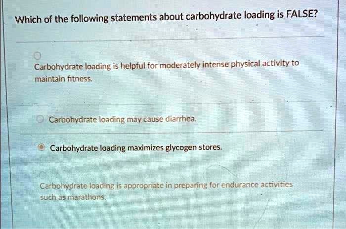 Which of the following statements about carbohydrate loading is FALSE?
Carbohydrate loading is helpful for moderately intense physical activity to
maintain fitness.
Carbohydrate loading may cause diarrhea.
Carbohydrate loading maximizes glycogen stores.
Carbohydrate loading is appropriate in preparing for endurance activities
such as marathons.
