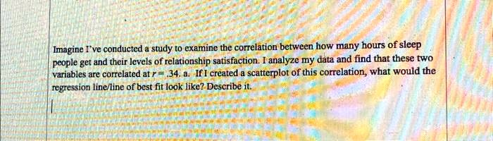 Imagine I've conducted a study to examine the correlation between how many hours of sleep people get and their levels of relationship satisfaction. I analyze my data and find that these two variables are correlated at r = -.34. a. If I created a scatterplot of this correlation, what would the regression line/line of best fit look like? Describe it.
