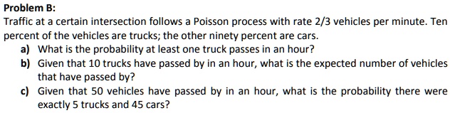 Problem B:
Traffic at a certain intersection follows a Poisson process with rate 2/3 vehicles per minute. Ten
percent of the vehicles are trucks; the other ninety percent are cars.
a) What is the probability at least one truck passes in an hour?
b) Given that 10 trucks have passed by in an hour, what is the expected number of vehicles
that have passed by?
c) Given that 50 vehicles have passed by in an hour, what is the probability there were
exactly 5 trucks and 45 cars?
