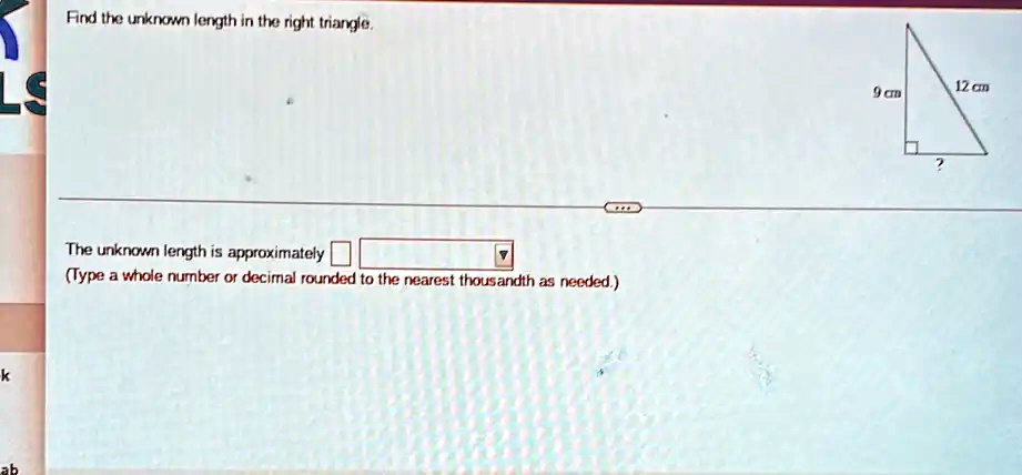 Find the unknown length in the right triangle.
The unknown length is approximately 
(Type a whole number or decimal rounded to the nearest thousandth as needed.)
12 cm
9 cm
?