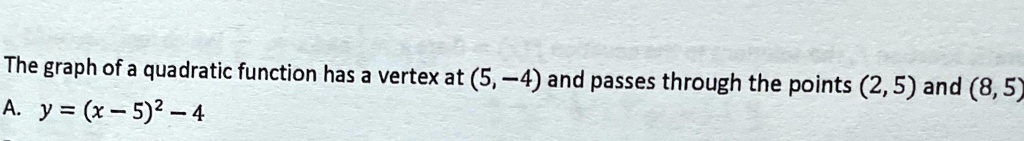 The graph of a quadratic function has a vertex at (5, -4) and passes through the points (2, 5) and (8, 5)
A. y = (x - 5)^2 - 4