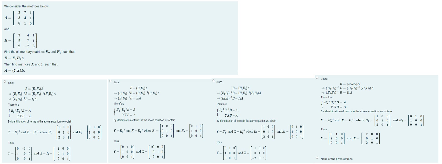 We consider the matrices below.

    A=[
        -2     7     1 
        
        3     4     1 
        
        8     1     5
    ]

and

    B=[
        3     4     1 
        
        -2     7     1 
        
        2     -7     3
    ]

Find the elementary matrices E0 and E1 such that

    B=E1 E0 A

Then find matrices X and Y such that

    A=(Y X) B

Since

    B     =(E1 E0) A 
    ⇒(E1 E0)^-1 B     =(E1 E0)^-1(E1 E0) A 
    ⇒(E1 E0)^-1 B     =I3 A

Therefore

    {
        E0^-1 E1^-1 B=A 
        
        Y X B=A
    .

By identification of terms in the above equation we obtain

    Y=E0^-1 and  X=E1^-1 where  E1=[
        1     0     0 
        
        0     1     0 
        
        2     0     1
    ]  and  E0=[
        0     1     0 
        
        1     0     0 
        
        0     0     1
    ]

Thus

    Y=[
        0     -3     0 
        
        1     0     0 
        
        0     0     1
    ]  and  X=I3-[
        1     0     0 
        
        0     1     0 
        
        -2     0     1
    ]

Since

    B=(E1 E0) A 
        ⇒(E1 E0)^-1 B=(E1 E0)^-1(E1 E0) A 
        ⇒(E1 E0)^-1 B=I3 A 
         Therefore 
        {
        E0^-1 E1^-1 B=A 
        
        Y X B=A
        .

Therefore
{ E0^-1 E1^-1 B     =A 
 Y X B     =A.
By identification of terms in the above equation we obtain
Y=E0^-1 and X=E1^-1 where E1=[
    1     0     0 
     0     1     0 
     2     0     1
] and E0=[
    0     1     0 
     1     0     0 
     0     0     1
]
Thus
Y=[
    0     1     0 
     1     0     0 
     0     0     1
] and X=[
    20     0     0 
     0     1     0 
     -2     0     1
]
S since

    B     =(E1 E0) A 
    ⇒(E1 E0)^-1 B     =(E1 E0)^-1(E1 E0) A 
    ⇒(E1 E0)^-1 B     =I3 A

Therefore

    {
        E0^-1 E1^-1 B=A 
        
        Y X B=A
    .

By identification of terms in the above equation we obtain
Y=E0^-1 and X=E1^-1 where E1=[
    1     0     0 
     0     1     0 
     2     0     1
] and E0=[
    0     1     0 
     1     0     0 
     0     0     1
]
Thus
Y=[
    0     1     0 
     1     0     0 
     0     0     1
] and X=[
    1     0     0 
     0     1     0 
     -2     0     1
]
Since

    B     =(E1 E0) A 
        ⇒(E1 E0)^-1 B     =(E1 E0)^-1(E1 E0) A 
        ⇒(E1 E0)^-1 B     =I3 A
        
         Therefore 
        {
        E0^-1 E1^-1 B     =A 
        
        Y X B     =A
        .

By identification of terms in the above equation we obtain
Y=E0^-1 and X=E1^-1 where E1=[
    1     0     0 
     0     1     0 
     2     0     1
] and E0=[
    0     1     0 
     1     0     0 
     0     0     1
]
Thus
Y=[
    0     1     0 
     1     0     0 
     0     0     1
] and X=[
    7     0     0 
     0     1     0 
     -2     0     1
]