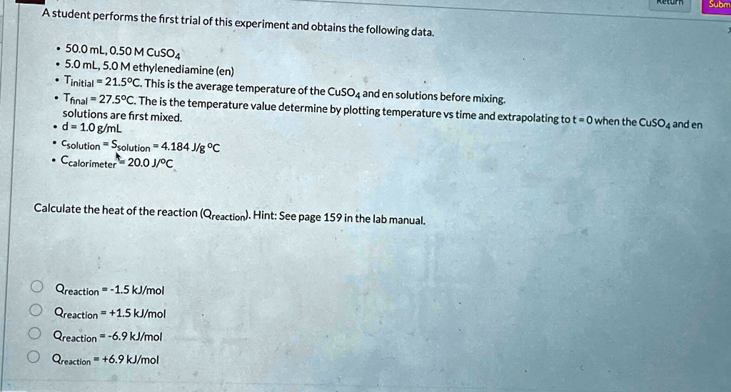 A student performs the first trial of this experiment and obtains the following data.
• 50.0 mL, 0.50 M CuSO4
• 5.0 mL, 5.0 M ethylenediamine (en)
• Tinitial = 21.5°C. This is the average temperature of the CuSO4 and en solutions before mixing.
• Tfinal = 27.5°C. The is the temperature value determine by plotting temperature vs time and extrapolating to t = 0 when the CuSO4 and en solutions are first mixed.
• d = 1.0 g/mL
• Csolution = Ssolution = 4.184 J/g °C
• Ccalorimeter = 20.0 J/°C
Calculate the heat of the reaction (Qreaction). Hint: See page 159 in the lab manual.
Qreaction = -1.5 kJ/mol
Qreaction = +1.5 kJ/mol
Qreaction = -6.9 kJ/mol
Qreaction = +6.9 kJ/mol