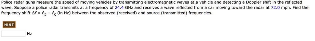 Police radar guns measure the speed of moving vehicles by transmitting electromagnetic waves at a vehicle and detecting a Doppler shift in the reflected wave. Suppose a police radar transmits at a frequency of 24.4 GHz and receives a wave reflected from a car moving toward the radar at 72.0 mph. Find the frequency shift ?f = fO - fS (in Hz) between the observed (received) and source (transmitted) frequencies. Hz