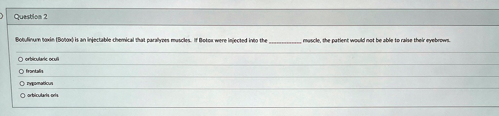 Question 2
Botulinum toxin (Botox) is an injectable chemical that paralyzes muscles. If Botox were injected into the  muscle, the patient would not be able to raise their eyebrows.
orbicularic oculi
frontalis
zygomaticus
orbicularis oris