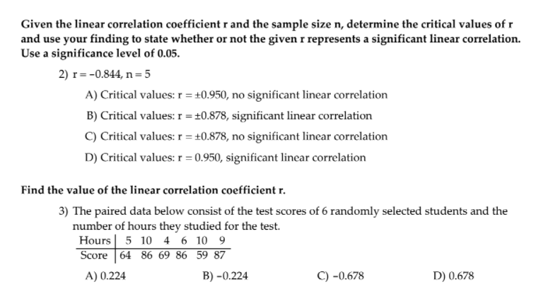 Given the linear correlation coefficient ( mathbfr ) and the sample size ( mathbfn ), determine the critical values of ( mathbfr ) and use your finding to state whether or not the given ( mathrmr ) represents a significant linear correlation. Use a significance level of ( mathbf0 . 0 5 ).
2) ( mathrmr=-0.844, mathrmn=5 )
A) Critical values: ( mathrmr=pm 0.950 ), no significant linear correlation
B) Critical values: ( mathrmr=pm 0.878 ), significant linear correlation
C) Critical values: ( mathrmr=pm 0.878 ), no significant linear correlation
D) Critical values: ( r=0.950 ), significant linear correlation
Find the value of the linear correlation coefficient ( mathbfr ).
3) The paired data below consist of the test scores of 6 randomly selected students and the number of hours they studied for the test.
egintabularl|rrrrrr 
Hours     5     10     4     6     10     9 hline Score     64     86     69     86     59     87
endtabular
( eginarraylll	ext  A)  0.224     	ext  B) -0.224     	ext  C) -0.678endarray )
D) ( 0.678 )