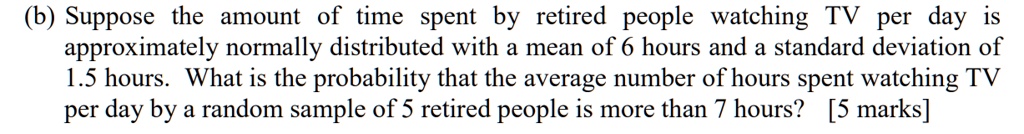 (b) Suppose the amount of time spent by retired people watching TV per day is approximately normally distributed with a mean of 6 hours and a standard deviation of 1.5 hours. What is the probability that the average number of hours spent watching TV per day by a random sample of 5 retired people is more than 7 hours?