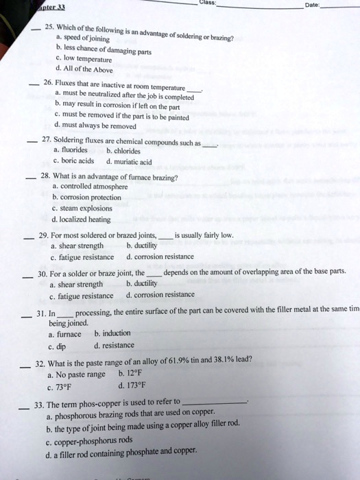 25. Which of the following is an advantage of soldering or brazing?
a. speed of joining
b. less chance of damaging parts
c. low temperature
d. All of the Above
26. Fluxes that are inactive at room temperature .
a. must be neutralized after the job is completed
b. may result in corrosion if left on the part
c. must be removed if the part is to be painted
d. must always be removed
27. Soldering fluxes are chemical compounds such as .
a. fluorides
b. chlorides
c. boric acids
d. muriatic acid
28. What is an advantage of furnace brazing?
a. controlled atmosphere
b. corrosion protection
c. steam explosions
d. localized heating
29. For most soldered or brazed joints,  is usually fairly low.
a. shear strength
b. ductility
c. fatigue resistance
d. corrosion resistance
30. For a solder or braze joint, the  depends on the amount of overlapping area of the base parts.
a. shear strength
b. ductility
c. fatigue resistance
d. corrosion resistance
31. In  processing, the entire surface of the part can be covered with the filler metal at the same time being joined.
a. furnace
b. induction
c. dip
d. resistance
32. What is the paste range of an alloy of 61.9% tin and 38.1% lead?
a. No paste range
b. 12°F
c. 73°F
d. 173°F
33. The term phos-copper is used to refer to .
a. phosphorous brazing rods that are used on copper.
b. the type of joint being made using a copper alloy filler rod.
c. copper-phosphorus rods
d. a filler rod containing phosphate and copper.