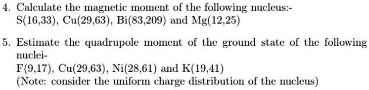 4. Calculate the magnetic moment of the following nucleus:-
S(16,33), Cu(29,63), Bi(83,209) and Mg(12,25)
5. Estimate the quadrupole moment of the ground state of the following
nuclei-
F(9,17), Cu(29,63), Ni(28,61) and K(19,41)
(Note: consider the uniform charge distribution of the nucleus)