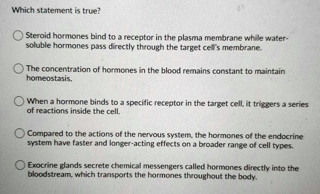 Which statement is true?
Steroid hormones bind to a receptor in the plasma membrane while water-soluble hormones pass directly through the target cell's membrane.
The concentration of hormones in the blood remains constant to maintain homeostasis.
When a hormone binds to a specific receptor in the target cell, it triggers a series of reactions inside the cell.
Compared to the actions of the nervous system, the hormones of the endocrine system have faster and longer-acting effects on a broader range of cell types.
Exocrine glands secrete chemical messengers called hormones directly into the bloodstream, which transports the hormones throughout the body.