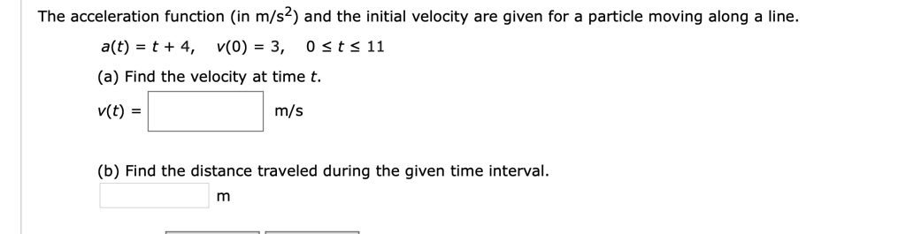The acceleration function (in m/s²) and the initial velocity are given for a particle moving along a line.
a(t) = t + 4, v(0) = 3, 0 ? t ? 11
(a) Find the velocity at time t.
v(t) = m/s
(b) Find the distance traveled during the given time interval.
m