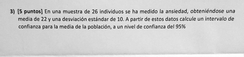 3) [5 puntos] En una muestra de 26 individuos se ha medido la ansiedad, obteniéndose una media de 22 y una desviación estándar de 10. A partir de estos datos calcule un intervalo de confianza para la media de la población, a un nivel de confianza del 95%