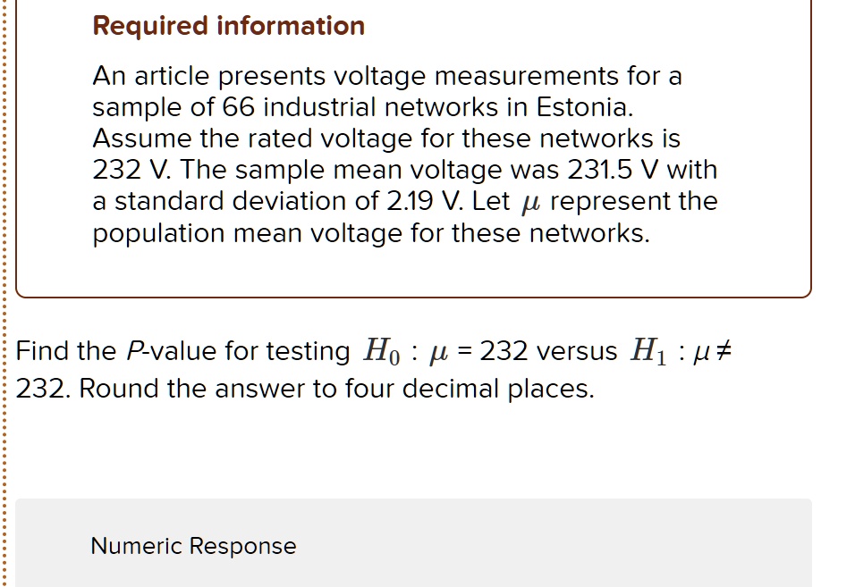 Required information
An article presents voltage measurements for a sample of 66 industrial networks in Estonia. Assume the rated voltage for these networks is 232 V. The sample mean voltage was 231.5 V with a standard deviation of 2.19 V. Let ? represent the population mean voltage for these networks.
Find the P-value for testing H0 : ? = 232 versus H1 : ? ? 232. Round the answer to four decimal places.