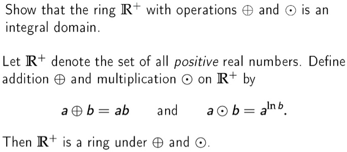 Show that the ring ?+ with operations ? and ? is an integral domain.

Let ?+ denote the set of all positive real numbers. Define addition ? and multiplication ? on ?+ by

a ? b = ab and a ? b = a^ln b.

Then ?+ is a ring under ? and ?.