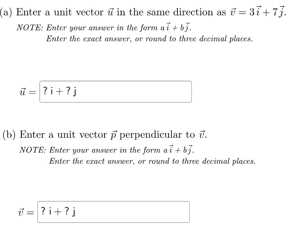 (a) Enter a unit vector u? in the same direction as v? = 3i? + 7j?.
NOTE: Enter your answer in the form ai? + bj?.
Enter the exact answer, or round to three decimal places.
u? = [? i + ? j]
(b) Enter a unit vector p? perpendicular to v?.
NOTE: Enter your answer in the form ai? + bj?.
Enter the exact answer, or round to three decimal places.
v? = [? i + ? j]