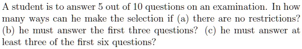 A student is to answer 5 out of 10 questions on an examination. In how many ways can he make the selection if (a) there are no restrictions? (b) he must answer the first three questions? (c) he must answer at least three of the first six questions?