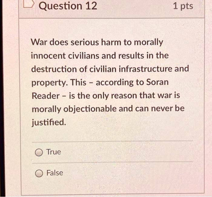 War does serious harm to morally innocent civilians and results in the destruction of civilian infrastructure and property. This - according to Soran Reader - is the only reason that war is morally objectionable and can never be justified.
True
False