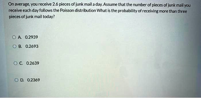 On average, you receive 2.6 pieces of junk mail a day. Assume that the number of pieces of junk mail you receive each day follows the Poisson distribution What is the probability of receiving more than three pieces of junk mail today?
A. 0.2939
B. 0.2693
C. 0.2639
D. 0.2369