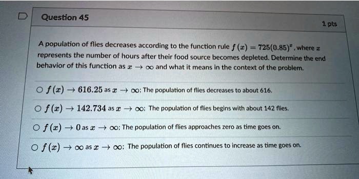 Question 45
1 pts
A population of flies decreases according to the function rule f(x) = 725(0.85)^x, where x represents the number of hours after their food source becomes depleted. Determine the end behavior of this function as x →∞ and what it means in the context of the problem.
f(x) → 616.25 as x →∞: The population of flies decreases to about 616.
f(x) → 142.734 as x →∞: The population of flies begins with about 142 flies.
f(x) → 0 as x →∞: The population of flies approaches zero as time goes on.
f(x) →∞ as x →∞: The population of flies continues to increase as time goes on.