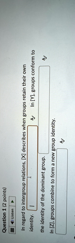 Question 1 (2 points)
Listen
In regard to intergroup relations, [X] describes when groups retain their own
identity.
the identity of the dominant group.
In [Z], groups combine to form a new group identity.
In [Y], groups conform to