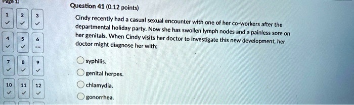 Question 41 (0.12 points)
Cindy recently had a casual sexual encounter with one of her co-workers after the
departmental holiday party. Now she has swollen lymph nodes and a painless sore on
her genitals. When Cindy visits her doctor to investigate this new development, her
doctor might diagnose her with:
syphilis.
genital herpes.
chlamydia.
gonorrhea.