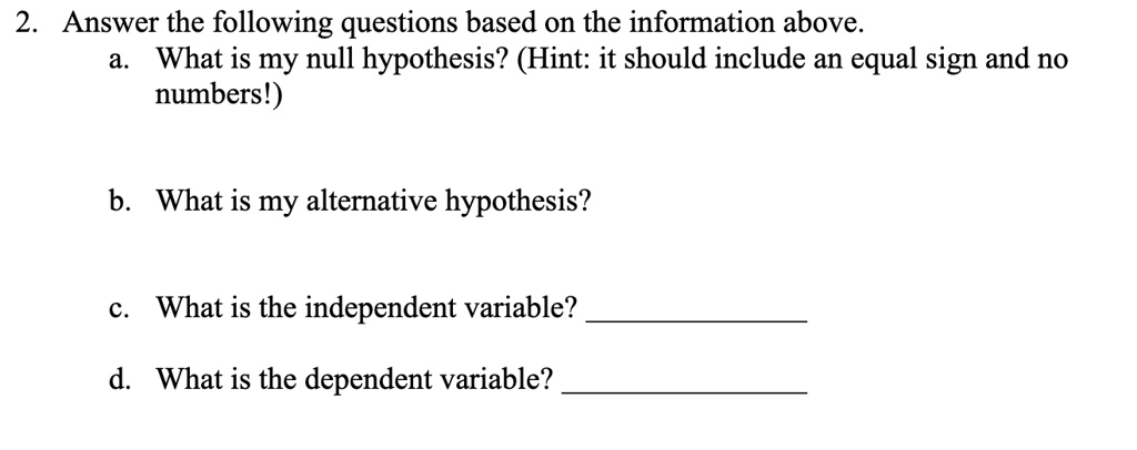 2. Answer the following questions based on the information above.
a. What is my null hypothesis? (Hint: it should include an equal sign and no
numbers!)
b. What is my alternative hypothesis?
c. What is the independent variable?
d. What is the dependent variable?