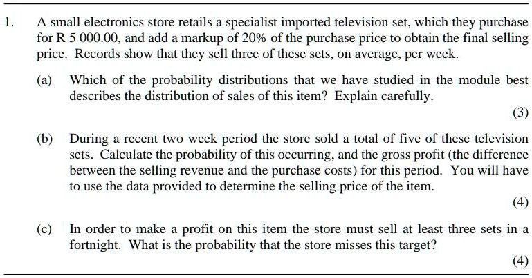1. A small electronics store retails a specialist imported television set, which they purchase for R 5 000.00, and add a markup of 20% of the purchase price to obtain the final selling price. Records show that they sell three of these sets, on average, per week.

(a) Which of the probability distributions that we have studied in the module best describes the distribution of sales of this item? Explain carefully.

(b) During a recent two week period the store sold a total of five of these television sets. Calculate the probability of this occurring, and the gross profit (the difference between the selling revenue and the purchase costs) for this period. You will have to use the data provided to determine the selling price of the item.

(c) In order to make a profit on this item the store must sell at least three sets in a fortnight. What is the probability that the store misses this target?